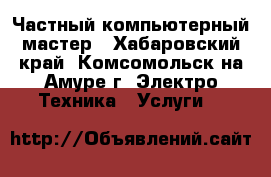 Частный компьютерный мастер - Хабаровский край, Комсомольск-на-Амуре г. Электро-Техника » Услуги   